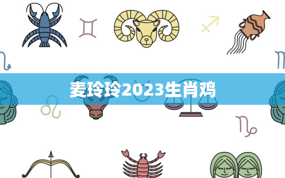 麦玲玲2023生肖鸡，2021年麦玲玲十二生肖运势鸡