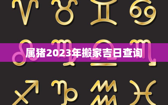 属猪2023年搬家吉日查询，属猪人21年适合搬家的日子