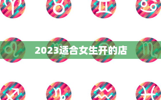 2023适合女生开的店，2023适合女生开的店铺名字