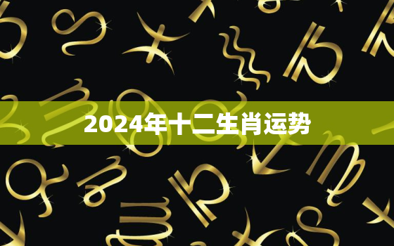 2024年十二生肖运势
，2024年12生肖