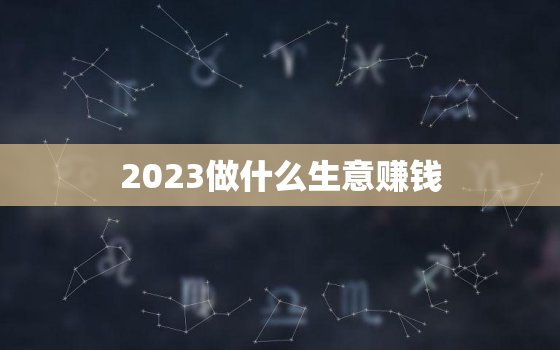 2023做什么生意赚钱，2023做什么小本生意