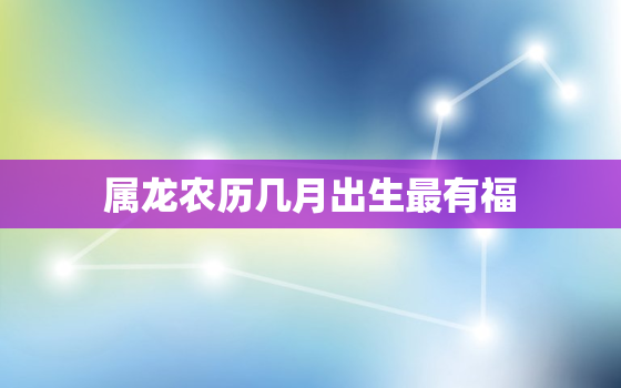 属龙农历几月出生最有福，属龙农历几月出生最好命