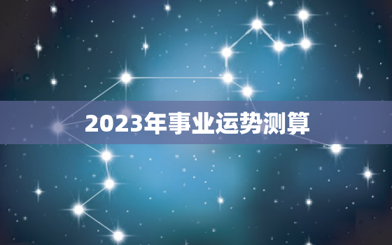 2023年事业运势测算，2023年运势生肖运势详解