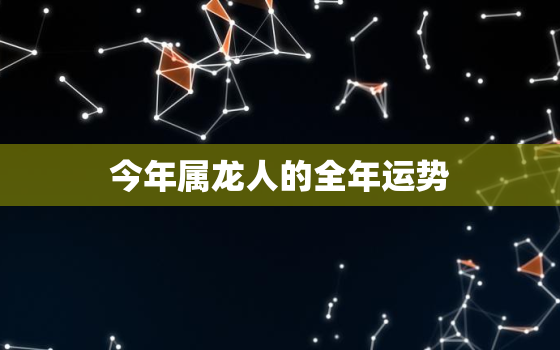 今年属龙人的全年运势，今年属龙的人运气好吗