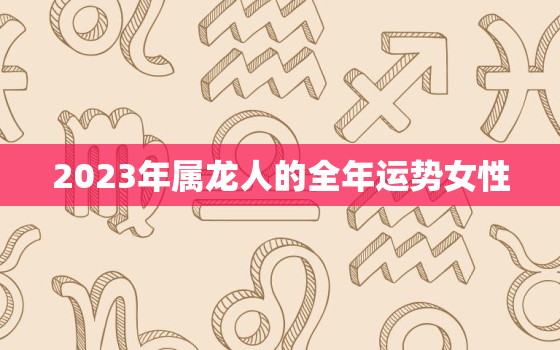 2023年属龙人的全年运势女性，2022年属龙人的全年运势女1988