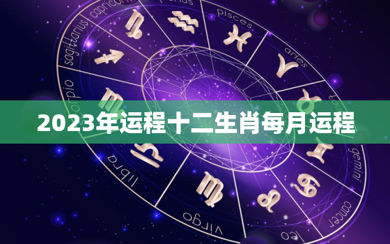 2023年运程十二生肖每月运程，2023年生肖运势详解最新
