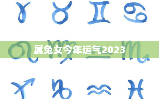 属兔女今年运气2023，属兔女今年运气2023年怎么样