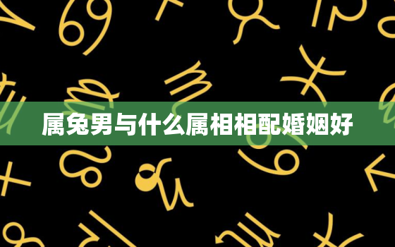 属兔男与什么属相相配婚姻好，属兔男与什么属相相配婚姻好些