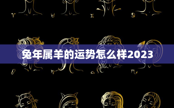 兔年属羊的运势怎么样2023，兔年属羊的运势怎么样2022