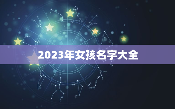 2023年女孩名字大全，2023年女孩名字大全免费取名