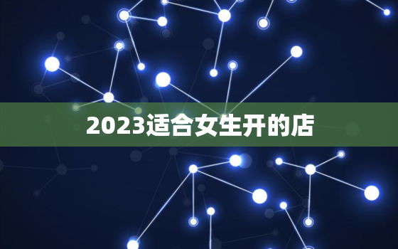 2023适合女生开的店，2021年女生适合开什么店