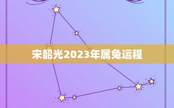 宋韶光2023年属兔运程，宋韶光2021年属兔人运程