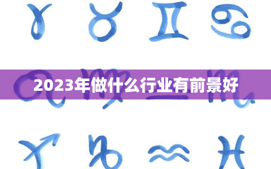 2023年做什么行业有前景好，2023年后什么行业好做