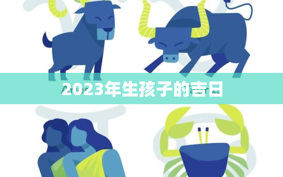 2023年生孩子的吉日，2023年生娃