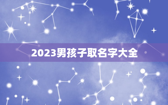 2023男孩子取名字大全，2023年男孩名字