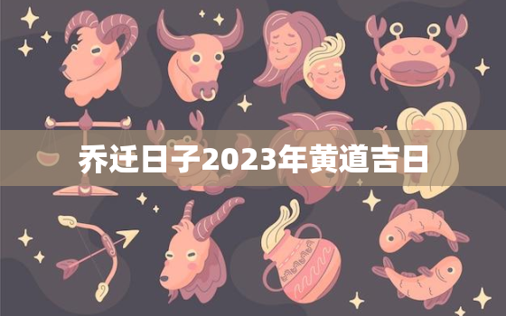 乔迁日子2023年黄道吉日，乔迁日子2023年黄道吉日查询