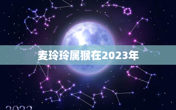 麦玲玲属猴在2023年，麦玲玲属猴2023年运程