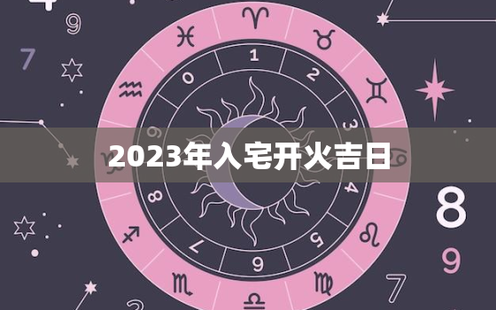 2023年入宅开火吉日，2023年入宅黄道吉日