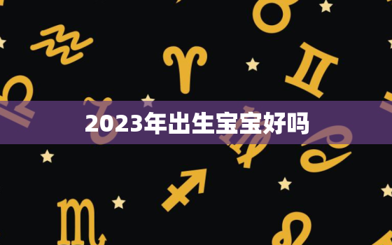 2023年出生宝宝好吗，2023年出生的宝宝好不好