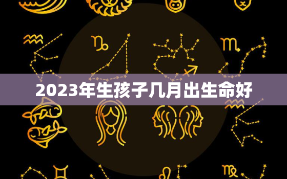 2023年生孩子几月出生命好，2023年生个几月份的宝宝好