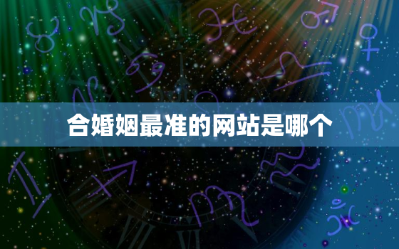 合婚姻最准的网站是哪个，合婚姻最准的网站是哪个网站