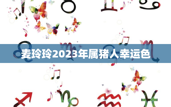 麦玲玲2023年属猪人幸运色，属猪人2021年运势麦玲玲