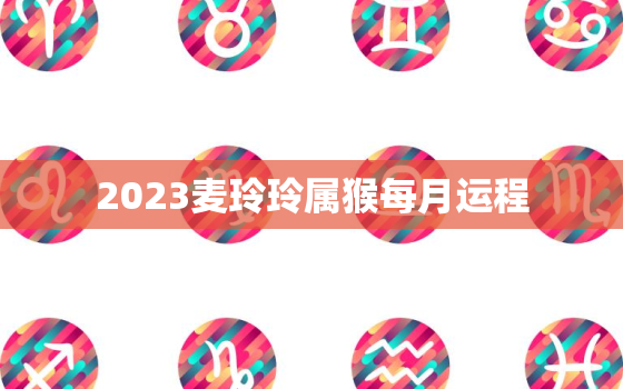 2023麦玲玲属猴每月运程，属猴2021麦玲玲