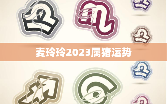 麦玲玲2023属猪运势，麦玲玲2023年生肖运势