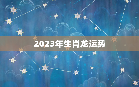 2023年生肖龙运势
，生肖龙2023年运势及运程