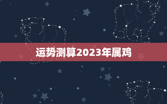 运势测算2023年属鸡，2023年属鸡人运势详解