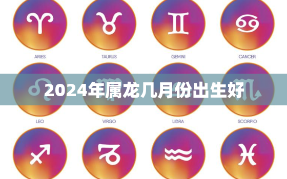 2024年属龙几月份出生好，2024年属龙几月份出生好命