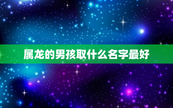 属龙的男孩取什么名字最好，属龙的男孩取什么名字最好听