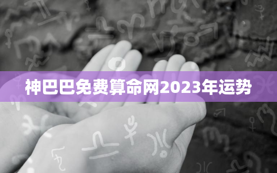 神巴巴免费算命网2023年运势，2023年运势测算免费