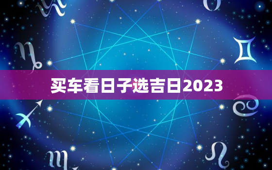 买车看日子选吉日2023，买车看日子选吉日