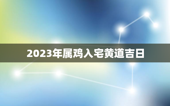 2023年属鸡入宅黄道吉日，2023年 属鸡