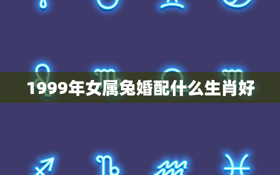 1999年女属兔婚配什么生肖好，1999年女兔配什么属相的合适?