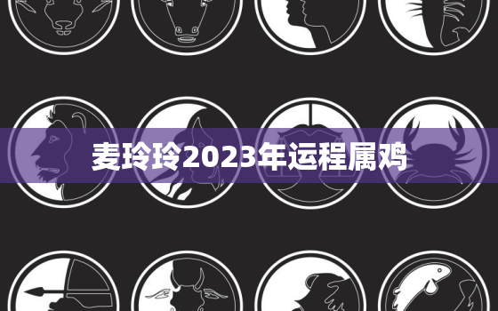 麦玲玲2023年运程属鸡，麦玲玲2021年属鸡人运势