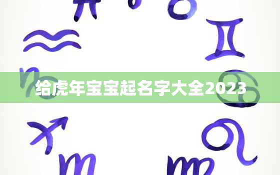 给虎年宝宝起名字大全2023，给虎年宝宝起名字大全2023女孩