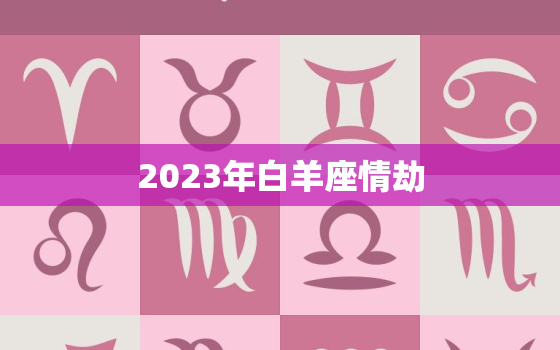 2023年白羊座情劫，2023年白羊座全年运势详解