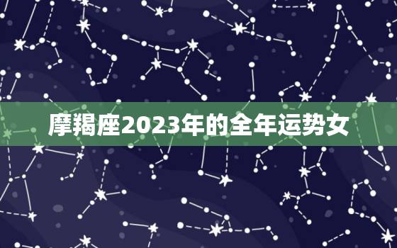 摩羯座2023年的全年运势女，2023年摩羯座大预言