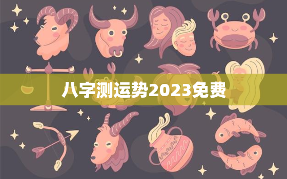 八字测运势2023免费，八字测运势2023年运势免费