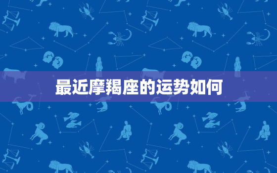 最近摩羯座的运势如何，摩羯座最近运势感情运势