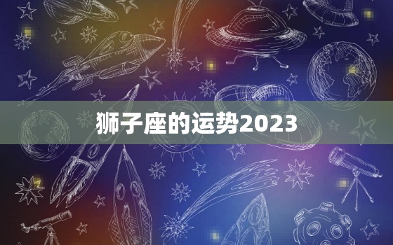 狮子座的运势2023，狮子座的运势2023年与整体运势