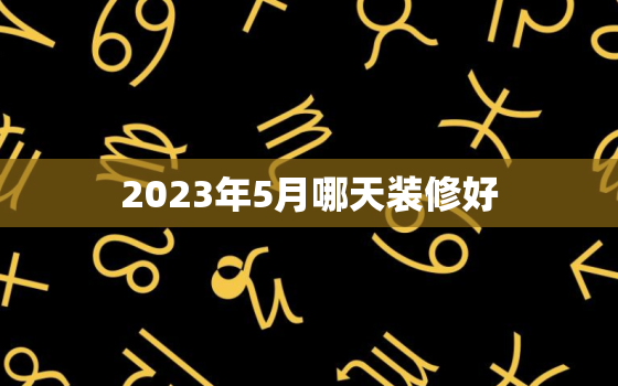 2023年5月哪天装修好，2023年5月哪天装修好男主人属狗女属猪