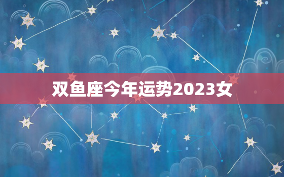 双鱼座今年运势2023女，2023年双鱼三大劫