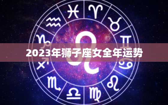 2023年狮子座女全年运势，2023年狮子座女全年运势详解事业运势