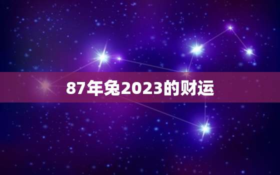 87年兔2023的财运，87年兔2023的财运每月运程