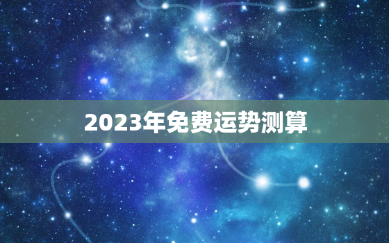 2023年免费运势测算，2023年运势测算免费周易