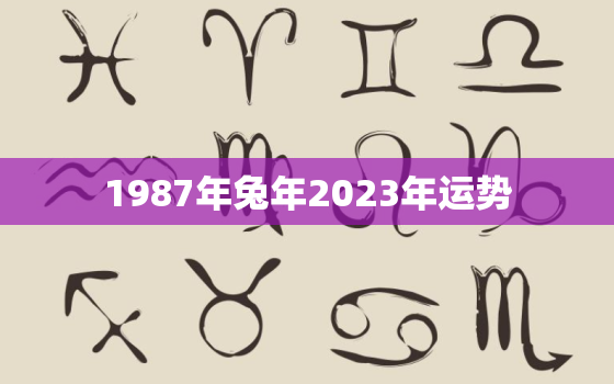 1987年兔年2023年运势，1987年兔2023年运势如何男