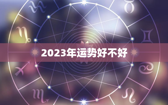 2023年运势好不好，2023年运势12生肖运势如何